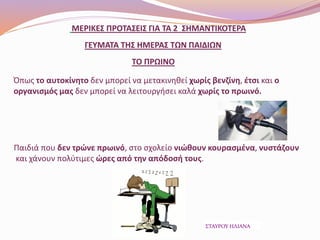 ΜΕΡΙΚΕΣ ΠΡΟΤΑΣΕΙΣ ΓΙΑ ΤΑ 2 ΣΗΜΑΝΤΙΚΟΤΕΡΑ
ΓΕΥΜΑΤΑ ΤΗΣ ΗΜΕΡΑΣ ΤΩΝ ΠΑΙΔΙΩΝ
ΤΟ ΠΡΩΙΝΟ
Όπως το αυτοκίνητο δεν μπορεί να μετακινηθεί χωρίς βενζίνη, έτσι και ο
οργανισμός μας δεν μπορεί να λειτουργήσει καλά χωρίς το πρωινό.
Παιδιά που δεν τρώνε πρωινό, στο σχολείο νιώθουν κουρασμένα, νυστάζουν
και χάνουν πολύτιμες ώρες από την απόδοσή τους.
ΣΤΑΥΡΟΥ ΗΛΙΑΝΑ
 
