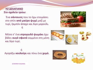 ΤΟ ΔΕΚΑΤΙΑΝΟ
Στο σχολείο τρώω:
Ένα σάντουιτς που το έχω ετοιμάσει
στο σπίτι από μαύρο ψωμί μαζί με
τυρί, ζαμπόν άπαχο και λίγο μαρούλι.
ή
Μέσα σ’ ένα στρογγυλό ψωμάκι έχω
βάλει αυγό σφικτό κομμένο στη μέση
και λίγο τυρί.
ή
Αγοράζω κουλούρι και πίνω ένα χυμό.
ΣΤΑΥΡΟΥ ΗΛΙΑΝΑ
 
