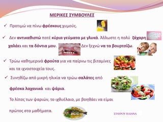 ΜΕΡΙΚΕΣ ΣΥΜΒΟΥΛΕΣ
 Προτιμώ να πίνω φρέσκους χυμούς.
 Δεν αντικαθιστώ ποτέ κύρια γεύματα με γλυκά. Άλλωστε η πολύ ζάχαρη
χαλάει και τα δόντια μου. Δεν ξεχνώ να τα βουρτσίζω.
 Τρώω καθημερινά φρούτα για να παίρνω τις βιταμίνες
και τα ιχνοστοιχεία τους.
 Συνηθίζω από μικρή ηλικία να τρώω σαλάτες από
φρέσκα λαχανικά και ψάρια.
Το λίπος των ψαριών, το ιχθυέλαιο, με βοηθάει να είμαι
πρώτος στα μαθήματα.
ΣΤΑΥΡΟΥ ΗΛΙΑΝΑ
 