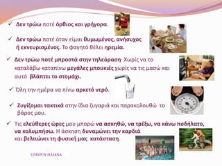  Δεν τρώω ποτέ όρθιος και γρήγορα.
 Δεν τρώω ποτέ όταν είμαι θυμωμένος, ανήσυχος
ή εκνευρισμένος. Το φαγητό θέλει ηρεμία.
 Δεν τρώω ποτέ μπροστά στην τηλεόραση· Χωρίς να το
καταλάβω καταπίνω μεγάλες μπουκιές χωρίς να τις μασώ και
αυτό βλάπτει το στομάχι.
 Όλη την ημέρα να πίνω αρκετό νερό.
 Ζυγίζομαι τακτικά στην ίδια ζυγαριά και παρακολουθώ το
βάρος μου.
 Τις ελεύθερες ώρες μου μπορώ να ασκηθώ, να τρέξω, να κάνω ποδήλατο,
να κολυμπήσω. Η άσκηση δυναμώνει την καρδιά
και βελτιώνει τη φυσική μας κατάσταση.
ΣΤΑΥΡΟΥ ΗΛΙΑΝΑ
 