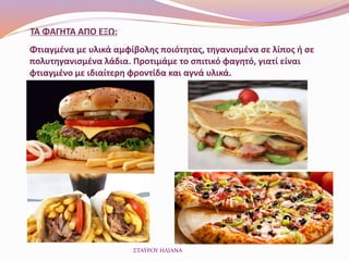 ΤΑ ΦΑΓΗΤΑ ΑΠΟ ΕΞΩ:
Φτιαγμένα με υλικά αμφίβολης ποιότητας, τηγανισμένα σε λίπος ή σε
πολυτηγανισμένα λάδια. Προτιμάμε το σπιτικό φαγητό, γιατί είναι
φτιαγμένο με ιδιαίτερη φροντίδα και αγνά υλικά.
ΣΤΑΥΡΟΥ ΗΛΙΑΝΑ
 