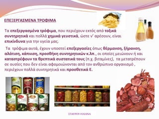 Τα επεξεργασμένα τρόφιμα, που περιέχουν εκτός από τοξικά
συντηρητικά και πολλά χημικά γευστικά, ώστε ν’ αρέσουν, είναι
επικίνδυνα για την υγεία μας.
Τα τρόφιμα αυτά, έχουν υποστεί επεξεργασίες όπως θέρμανση, ξήρανση,
αλάτιση, κάπνιση, προσθήκη συντηρητικών κ.λπ., οι οποίες μειώνουν ή και
καταστρέφουν τα θρεπτικά συστατικά τους (π.χ. βιταμίνες), τα μετατρέπουν
σε ουσίες που δεν είναι αφομοιώνονται από τον ανθρώπινο οργανισμό ,
περιέχουν πολλά συντηρητικά και προσθετικά Ε.
ΕΠΕΞΕΡΓΑΣΜΕΝΑ ΤΡΟΦΙΜΑ
ΣΤΑΥΡΟΥ ΗΛΙΑΝΑ
 