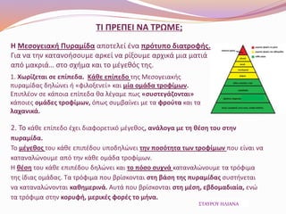 ΤΙ ΠΡΕΠΕΙ ΝΑ ΤΡΩΜΕ;
Η Μεσογειακή Πυραμίδα αποτελεί ένα πρότυπο διατροφής.
Για να την κατανοήσουμε αρκεί να ρίξουμε αρχικά μια ματιά
από μακριά… στο σχήμα και το μέγεθός της.
1. Χωρίζεται σε επίπεδα. Κάθε επίπεδο της Μεσογειακής
πυραμίδας δηλώνει ή «φιλοξενεί» και μία ομάδα τροφίμων.
Επιπλέον σε κάποια επίπεδα θα λέγαμε πως «συστεγάζονται»
κάποιες ομάδες τροφίμων, όπως συμβαίνει με τα φρούτα και τα
λαχανικά.
2. Το κάθε επίπεδο έχει διαφορετικό μέγεθος, ανάλογα με τη θέση του στην
πυραμίδα.
Το μέγεθος του κάθε επιπέδου υποδηλώνει την ποσότητα των τροφίμων που είναι να
καταναλώνουμε από την κάθε ομάδα τροφίμων.
Η θέση του κάθε επιπέδου δηλώνει και το πόσο συχνά καταναλώνουμε τα τρόφιμα
της ίδιας ομάδας. Τα τρόφιμα που βρίσκονται στη βάση της πυραμίδας συστήνεται
να καταναλώνονται καθημερινά. Αυτά που βρίσκονται στη μέση, εβδομαδιαία, ενώ
τα τρόφιμα στην κορυφή, μερικές φορές το μήνα.
ΣΤΑΥΡΟΥ ΗΛΙΑΝΑ
 