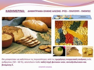 ΚΑΘΗΜΕΡΙΝΑ: ΔΗΜΗΤΡΙΑΚΑ ΟΛΙΚΗΣ ΑΛΕΣΗΣ- ΡΥΖΙ – ΠΛΙΓΟΥΡΙ - ΠΑΤΑΤΕΣ
Θα μπορούσαν να καλύπτουν τις περισσότερες από τις ημερήσιες ενεργειακές ανάγκες ενός
ανθρώπου (50 – 60 %), αποτελούν πολύ καλή πηγή φυτικών ινών, αντιοξειδωτικών και
βιταμίνης Ε.
ΣΤΑΥΡΟΥ ΗΛΙΑΝΑ
 