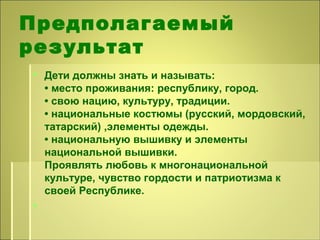 Предполагаемый
результат
 Дети должны знать и называть:
• место проживания: республику, город.
• свою нацию, культуру, традиции.
• национальные костюмы (русский, мордовский,
татарский) ,элементы одежды.
• национальную вышивку и элементы
национальной вышивки.
Проявлять любовь к многонациональной
культуре, чувство гордости и патриотизма к
своей Республике.

 