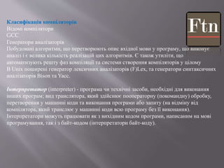 Класифікація компіляторів
Відомі компілятори
GCC
Генератори аналізаторів
Побудовані алгоритми, що перетворюють опис вхідної мови у програму, що виконує
аналіз і є велика кількість реалізацій цих алгоритмів. Є також утиліти, що
автоматизують решту фаз компіляції та системи створення компіляторів у цілому
В Unix поширені генератор лексичних аналізаторів (F)Lex, та генератори синтаксичних
аналізаторів Bison та Yacc.
Інтерпретатор (interpreter) - програма чи технічні засоби, необхідні для виконання
інших програм; вид транслятора, який здійснює пооператорну (покомандну) обробку,
перетворення у машинні коди та виконання програми або запиту (на відміну від
компілятора, який транслює у машинні коди всю програму без її виконання).
Інтерпретатори можуть працювати як з вихідним кодом програми, написаним на мові
програмування, так і з байт-кодом (інтерпретатори байт-коду).
 