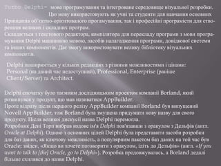 Turbo Delphi- мова програмування та інтегроване середовище візуальної розробки.
Цю мову використовують як учні та студенти для навчання основних
Принципів об’єктно-орієнтованого прогамування, так і професійні програмісти для ство-
ренння великих і складних програм.
Складається з текстового редактора, компілятора для перекладу програми з мови програ-
мування Delphi машинною мовою, засобів налагодження програми, довідкової системи
та інших компонентів. Дає змогу використовувати велику бібліотеку візуальних
компонентів.
Delphi спочатку було таємним дослідницьким проектом компанії Borland, який
розвинувся у продукт, що мав називатися AppBuilder.
Проте відразу після першого релізу AppBuilder компанії Borland був випущений
Novell AppBuilder, тож Borland була змушена придумати нову назву для свого
продукту. Після великої дискусії назва Delphi перемогла.
Розробник Дені Торп вибрав кодове ім'я Delphi пов'язавши з оракулом з Дельфів (англ.
Oracle at Delphi). Одною з основних цілей Delphi була представити засоби розробки
для баз даних, як ключову можливість, а популярним пакетом баз даних на той час був
Oracle; звідси, «Якщо ви хочете поговорити з оракулом, ідіть до Дельфів» (англ. «If you
want to talk to [the] Oracle, go to Delphi»). Розробка продовжувалась, а Borland дедалі
більше схилявся до назви Delphi.
Delphi поширюється у кількох редакціях з різними можливостями і цінами:
Personal (на даний час недоступний), Professional, Enterprise (раніше
Client/Server) та Architect.
 