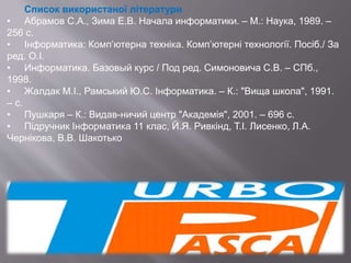Список використаної літератури
• Абрамов С.А., Зима Е.В. Начала информатики. – М.: Наука, 1989. –
256 с.
• Інформатика: Комп’ютерна техніка. Комп’ютерні технології. Посіб./ За
ред. О.І.
• Информатика. Базовый курс / Под ред. Симоновича С.В. – СПб.,
1998.
• Жалдак М.І., Рамський Ю.С. Інформатика. – К.: "Вища школа", 1991.
– с.
• Пушкаря – К.: Видав-ничий центр "Академія", 2001. – 696 с.
• Підручник Інформатика 11 клас, Й.Я. Ривкінд, Т.І. Лисенко, Л.А.
Чернікова, В.В. Шакотько
 