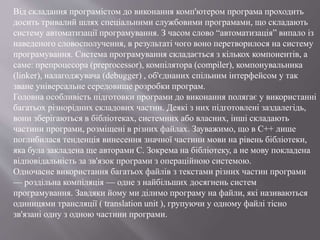 Від складання програмістом до виконання комп'ютером програма проходить
досить тривалий шлях спеціальними службовими програмами, що складають
систему автоматизації програмування. З часом слово “автоматизація” випало із
наведеного словосполучення, в результаті чого воно перетворилося на систему
програмування. Система програмування складається з кількох компонентів, а
саме: препроцесора (preprocessor), компілятора (compiler), компонувальника
(linker), налагоджувача (debugger) , об'єднаних спільним інтерфейсом у так
зване універсальне середовище розробки програм.
Головна особливість підготовки програми до виконання полягає у використанні
багатьох різнорідних складових частин. Деякі з них підготовлені заздалегідь,
вони зберігаються в бібліотеках, системних або власних, інші складають
частини програми, розміщені в різних файлах. Зауважимо, що в С++ лише
поглибилася тенденція винесення значної частини мови на рівень бібліотеки,
яка була закладена ще авторами С. Зокрема на бібліотеку, а не мову покладена
відповідальність за зв'язок програми з операційною системою.
Одночасне використання багатьох файлів з текстами різних частин програми
— роздільна компіляція — одне з найбільших досягнень систем
програмування. Завдяки йому ми ділимо програму на файли, які називаються
одиницями трансляції ( translation unit ), групуючи у одному файлі тісно
зв'язані одну з одною частини програми.
 