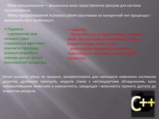Мова програмування — формальна мова представлення програм для системи
програмування.
Мови програмування низького рівня орієнтовані на конкретний тип процесора і
враховують його особливості.
Мови низького рівня, як правило, використовують для написання невеликих системних
додатків, драйверів пристроїв, модулів стиків з нестандартним обладнанням, коли
найважливішими вимогами є компактність, швидкодія і можливість прямого доступу до
апаратних ресурсів.
• Переваги
з допомогою мов
низького рівня
створюються ефективні і
компактні програми,
оскільки розробник
отримує доступ до всіх
можливостей процесора.
• Недоліки
Програміст, що працює з мовами низького
рівня, має бути високої кваліфікації, добре
розуміти будову комп’ютера.
результуюча програма не може бути
перенесена на комп’ютер з іншим типом
процесора.
 