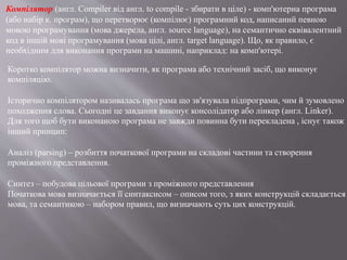 Коротко компілятор можна визначити, як програма або технічний засіб, що виконує
компіляцію.
Історично компілятором називалась програма що зв'язувала підпрограми, чим й зумовлено
походження слова. Сьогодні це завдання виконує консолідатор або лінкер (англ. Linker).
Для того щоб бути виконаною програма не завжди повинна бути перекладена , існує також
інший принцип:
Аналіз (parsing) – розбиття початкової програми на складові частини та створення
проміжного представлення.
Синтез – побудова цільової програми з проміжного представлення
Початкова мова визначається її синтаксисом – описом того, з яких конструкцій складається
мова, та семантикою – набором правил, що визначають суть цих конструкцій.
Компілятор (англ. Compiler від англ. to compile - збирати в ціле) - комп'ютерна програма
(або набір к. програм), що перетворює (компілює) програмний код, написаний певною
мовою програмування (мова джерела, англ. source language), на семантично еквівалентний
код в іншій мові програмування (мова цілі, англ. target language). Що, як правило, є
необхідним для виконання програми на машині, наприклад: на комп'ютері.
 