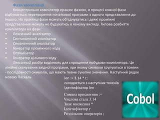 Фази компіляції
Концептуально компілятор працює фазово, в процесі кожної фази
відбувається перетворення початкової програми з одного представлення до
іншого. На практиці фази можуть об'єднуватись і деякі проміжні
представлення можуть не будуватись в явному вигляді. Типове розбиття
компілятора на фази:
• Лексичний аналізатор
• Синтаксичний аналізатор
• Семантичний аналізатор
• Генератор проміжного коду
• Оптимізатор
• Генератор цільового коду
Лексичний розбір виділяють для спрощення побудови компілятора. Це
лінійне сканування вхідної програми, при якому символи групуються в токени
- послідовності символів, що мають певне сукупне значення. Наступний рядок
мовою Паскаль len := 3.14 * r;
складається з наступних токенів
Ідентифікатор len
Символ присвоєння :=
Числова стала 3.14
Знак множення *
Ідентифікатор r
Роздільник операторів ;
 