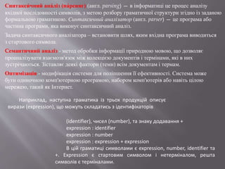 Синтакси́ чний ана́ліз (па́рсинг) (англ. parsing) — в інформатиці це процес аналізу
вхідної послідовності символів, з метою розбору граматичної структури згідно із заданою
формальною граматикою. Синтаксичний аналізатор (англ. parser) — це програма або
частина програми, яка виконує синтаксичний аналіз.
Задача синтаксичного аналізатора – встановити шлях, яким вхідна програма виводиться
з стартового символа.
Cемантичний аналіз - метод обробки інформації природною мовою, що дозволяє
проаналізувати взаємозв'язок між колекцією документів і термінами, які в них
зустрічаються. Зіставляє деякі фактори (теми) всім документам і термам.
Оптимізація - модифікація системи для поліпшення її ефективності. Система може
бути одиночною комп'ютерною програмою, набором комп'ютерів або навіть цілою
мережею, такий як Інтернет.
(identifier), чисел (number), та знаку додавання +
expression : identifier
expression : number
expression : expression + expression
В цій граматиці символами є expression, number, identifier та
+. Expression є стартовим символом і нетерміналом, решта
символів є терміналами.
Наприклад, наступна граматика із трьох продукцій описує
вирази (expression), що можуть складатись з ідентифікаторів
 