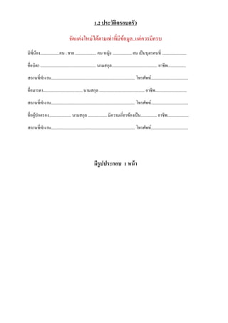 1.2 ประวัติครอบครัว
จัดแต่งใหม่ได้ตำมเท่ำที่มีข้อมูล..แต่ควรมีครบ
มีพี่น้อง...................คน : ชำย ..................... คน หญิง ................... คน เป็นบุตรคนที่ ........................
ชื่อบิดำ ....................................................... นำมสกุล............................................. อำชีพ..................
สถำนที่ทำงำน................................................................................... โทรศัพท์.....................................
ชื่อมำรดำ....................................... นำมสกุล ............................................. อำชีพ...............................
สถำนที่ทำงำน................................................................................... โทรศัพท์.....................................
ชื่อผู้ปกครอง...................... นำมสกุล ................... มีควำมเกี่ยวข้องเป็น................ อำชีพ.....................
สถำนที่ทำงำน................................................................................... โทรศัพท์.....................................
มีรูปประกอบ 1 หน้า
 