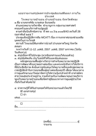 แบบรายงานสรุปผลการประชุม/อบรม/สัมมนา ภายใน
ประเทศ
โรงพยาบาลป่าบอน อำาเภอป่าบอน จังหวัดพัทลุง
๑.ชื่อ นายขรรค์ชัย นามสกุล จันรอดภัย
ตำาแหน่งพยาบาลวิชาชีพ ชำานาญการ กลุ่มงานเวชศาสตร์
ครอบครัวและบริการด้านปฐมภูมิ
ตามคำาสั่ง/บันทึกข้อความ ที่ พท ๐๐ 3 ๒.๓๐๑/8/43 ลงวันที่ 28
กุมภาพันธ์ ๒๕๕ 7
ประชุมเชิงปฏิบัติการทีม MCATT เรื่อง การเจรจาต่อรองช่วยเหลือ
บุคคลในภาวะวิกฤติ
สถานที่ โรงแรมบีพีแกรด์ทาวน์เวอร์ อำาเภอหาดใหญ่ จังหวัด
สงขลา
ระหว่างวันที่ 11-12 ,uok8, 2557 ,uok8, 2557 มกราคม (ไม่นับ
วันเดินทาง)
๒. สรุปเนื้อหาที่ไปประชุม (หากมีเอกสารแนบให้แนบด้วย)
๓. สรุปข้อคิดเห็น ประโยชน์ที่ได้รับและข้อเสนอแนะ
หลักสูตรอบรมฟื้นฟูทางวิชาการสำาหรับพยาบาลเวชปฏิบัติ
เป็นการพัฒนาศักยภาพอย่างต่อเนื่อง และตระหนักถึงการให้บริการ
ที่มีประสิทธิภาพ ดังนั้นควรสนับสนุนให้พยาบาลที่จบหลักสูตรพยาล
เวชปฏิบัติเข้ารับการอบรมฟื้นฟูอย่างต่อเนื่องทุกปี เพื่อจะได้แนวทาง
การดูแลรักษาแนวใหม่มาจัดการให้ความรู้แก่เจ้าหน้าที่ อาสาสมัคร
สาธารณสุขประจำาหมู่บ้าน รวมทั้งร่วมกับงานพัฒนาคุณภาพบริการ
ของโรงพยาบาลป่าบอนเพื่อจัดทำาคู่มือแนวทางการดูแลผู้ป่วยโรค
เรื้อรังในลำาดับต่อไป
๔. นำาความรู้ที่ได้รับถ่ายทอดให้กับหน่วยงานแล้วโดยวิธี
 เอกสารสรุป
 นำา
เสนอ..........................................................................................
.......................................

อื่น.............................................................................................
............................................
(ลงชื่อ).....................................ผู้
รายงาน
 
