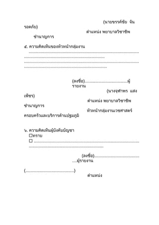 (นายขรรค์ชัย จัน
รอดภัย)
ตำาแหน่ง พยาบาลวิชาชีพ
ชำานาญการ
๕. ความคิดเห็นของหัวหน้ากลุ่มงาน
.............................................................................................
....................................................................
.................................................................................................
......................................................................
(ลงชื่อ)....................................ผู้
รายงาน
(นางจุฬาพร แสง
เพ็ชร)
ตำาแหน่ง พยาบาลวิชาชีพ
ชำานาญการ
หัวหน้ากลุ่มงานเวชศาสตร์
ครอบครัวและบริการด้านปฐมภูมิ
๖. ความคิดเห็นผู้บังคับบัญชา
ทราบ
 .........................................................................................
...............................................................
(ลงชื่อ)......................................
....ผู้รายงาน
(.........................................)
ตำาแหน่ง
 