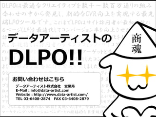 DLPOは最適なクリエイティブを数千～数百万通りの組み
合わせの中から発見し、劇的なCVR向上を実現する最先
端LPOツールです。これまでLPOはサイト訪問者が最初に訪れ
るページ(LP)を最適化してコンバージョン率を向上させるために、
訪問者の流入元や行動履歴を元にLPの最適化を行っておりまし
た。本提携では訪問者のデモグラフィック・サイコグラフィックなど
の属性データを活用してより精緻にターゲットとなるセグメントごとの
LPO を可能にし、同セグメントを活用したコンバージョン率の向上お
よび効果的な広告配信を実現いたしました。DMP*3 構築・導入支援
などのデータサイエンス事業の実績と膨大なオーディエンス・多様なセグメン
トデータを有するIntimate Mergerと、A/B テスト・多変量テスト・ターゲティン
グを駆使し、最適なクリエイティブでコンバージョン率向上を実現するデータアーティスト
社の LPO ツール「DLPO」の提携により、これまでの LPO に加え、多様なオーディエンスセグメ
ントに対して LP を最適化することによりコンバージョン率の向上が可能となります。また、フリー
クアウトの提供するDSP*4「FreakOut」から LPO に利用した同セグメントに対して最適化され
た、さらに広告効果の高い配信を実現いたします。今後もIntimate Merger、フリークアウトは
マーケティング・ソリューションベンダーとの積極的な事業提携を通じ、広告主様の
データアーティストの
お問い合わせはこちら
データアーティスト株式会社 営業局
E-Mail：info@data-artist.com
Website：http://www.data-artist.com/
TEL 03-6408-2874 FAX 03-6408-2879
DLPO!!
商
魂
 