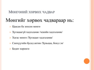 МӨНГӨНИЙ ХӨРВӨХ ЧАДВАР
Мөнгийг хөрвөх чадвараар нь:
 Цаасан ба зоосон мөнгө
 Хугацаагүй хадгаламж /чекийн хадгаламж/
 Хагас мөнгө /Хугацаат хадгаламж/
 Санхүүгийн бусад актив /Хувьцаа, бонд г.м/
 Бодит хөрөнгө
 