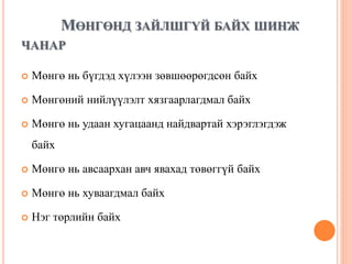 МӨНГӨНД ЗАЙЛШГҮЙ БАЙХ ШИНЖ
ЧАНАР
 Мөнгө нь бүгдэд хүлээн зөвшөөрөгдсөн байх
 Мөнгөний нийлүүлэлт хязгаарлагдмал байх
 Мөнгө нь удаан хугацаанд найдвартай хэрэглэгдэж
байх
 Мөнгө нь авсаархан авч явахад төвөггүй байх
 Мөнгө нь хуваагдмал байх
 Нэг төрлийн байх
 