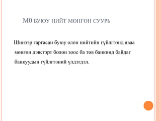 М0 БУЮУ НИЙТ МӨНГӨН СУУРЬ
Шинээр гаргасан буюу олон нийтийн гүйлгээнд яваа
мөнгөн дэвсгэрт болон зоос ба төв банкинд байдаг
банкуудын гүйлгээний үлдэгдэл.
 