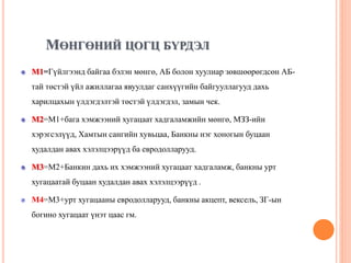 МӨНГӨНИЙ ЦОГЦ БҮРДЭЛ
М1=Гүйлгээнд байгаа бэлэн мөнгө, АБ болон хуулиар зөвшөөрөгдсөн АБ-
тай төстэй үйл ажиллагаа явуулдаг санхүүгийн байгууллагууд дахь
харилцахын үлдэгдэлтэй төстэй үлдэгдэл, замын чек.
М2=M1+бага хэмжээний хугацаат хадгаламжийн мөнгө, МЗЗ-ийн
хэрэгсэлүүд, Хамтын сангийн хувьцаа, Банкны нэг хоногын буцаан
худалдан авах хэлэлцээрүүд ба евродолларууд.
М3=M2+Банкин дахь их хэмжээний хугацаат хадгаламж, банкны урт
хугацаатай буцаан худалдан авах хэлэлцээрүүд .
М4=M3+урт хугацааны евродолларууд, банкны акцепт, вексель, ЗГ-ын
богино хугацаат үнэт цаас гм.
 