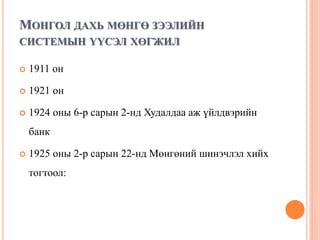 МОНГОЛ ДАХЬ МӨНГӨ ЗЭЭЛИЙН
СИСТЕМЫН ҮҮСЭЛ ХӨГЖИЛ
 1911 он
 1921 он
 1924 оны 6-р сарын 2-нд Худалдаа аж үйлдвэрийн
банк
 1925 оны 2-р сарын 22-нд Мөнгөний шинэчлэл хийх
тогтоол:
 