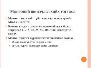 МӨНГӨНИЙ ШИНЭЧЛЭЛ ХИЙХ ТОГТООЛ
 Мөнгөн тэмдэгтийг гүйлгээнд гаргах онц эрхийг
МХАҮБ-д олгох.
 Банкны тэмдэгт цаасан нь мөнгөний нэгж болох
төгрөгөөр 1, 2, 5, 10, 25, 50, 100-тийн дэвсгэрээр
гаргах
 Мөнгөн тэмдэгт бүрэн баталгаатай байвал зохино.
 25-аас доошгүй хувь нь үнэт метал
 75% нь түргэн борлогдох бараа материал
 