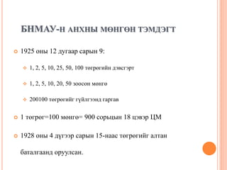 БНМАУ-Н АНХНЫ МӨНГӨН ТЭМДЭГТ
 1925 оны 12 дугаар сарын 9:
 1, 2, 5, 10, 25, 50, 100 төгрөгийн дэвсгэрт
 1, 2, 5, 10, 20, 50 зоосон мөнгө
 200100 төгрөгийг гүйлгээнд гаргав
 1 төгрөг=100 мөнгө= 900 сорьцын 18 цэвэр ЦМ
 1928 оны 4 дүгээр сарын 15-наас төгрөгийг алтан
баталгаанд оруулсан.
 