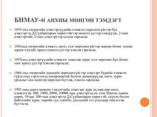 БНМАУ-Н АНХНЫ МӨНГӨН ТЭМДЭГТ
 1939 онд төгрөгийн дэвсгэртүүдийн хэмжээг өөрчлөхгүйгээр бүх
дэвсгэртэд Д.Сүхбаатарын хөрөгтэйгээр монгол үсгээр хэвлүүлж, 2-тын
дэвсгэртийг 3-тын дэвсгэртээр сольж гаргасан.
 1941онд төгрөгийн хэмжээ, өнгө, хээг өөрчлөхгүйгээр зөвхөн бичиг тооны
зарим хэсгийг крилл (шинэ) үсгээр хэвлэж гаргасан.
 1955онд дэвсгэртүүдийн хэмжээг томсгож зураг хээг өөрчлөн бүх бичиг
тоог крилл үсгээр хэвлэж гаргасан.
 1966 онд төгрөгийн ханшийг өөрчлөхгүйгээр дэвсгэрт бүрийн хэмжээг
гүйлгээнд хэрэглэхэд тохиромжтой болгон жижигрүүлж, өнгө, зураг
урлалыг цоо шинээр өөрчлөн бүтээж, хэвлэн гаргасан.
 1993 оны шинэ мөнгөн тэмдэгтийн дэвсгэрт дүрс нь өөр өөр өнгө,
хэмжээтэй, 500, 1000, 5000, 10000-тын дэвсгэртэд их эзэн Чингис хааны
хөрөг, 10-аас 100-тын дэвсгэртэд Д.Сүхбаатарын хөрөгтэй, түүхэн болон
байгалийн зураг, төрийн туг, соёмбо, үндэсний хээ угалзаар чимэглэж
бүтээсэн.
 