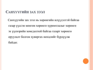 САНХҮҮГИЙН ЗАХ ЗЭЭЛ
Санхүүгийн зах зээл нь хөрөнгийн илүүдэлтэй байгаа
газар үүссэн мөнгөн хөрөнгө хуримтлалыг хөрөнгө
эх үүсвэрийн хомсдолтой байгаа газарт хөрөнгө
оруулалт болгон хувиргах нөхцлийг бүрдүүлж
байдаг.
 