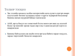 ТӨЛБӨР ТООЦОО
Зах зээлийн нөхцөлд холбоо интернэтийн цогц сүлжээ нэвтэрч ямарч
мэдээлэлийг богино хугацаанд хаана ч хүргэх чадвартай болсоноор
банкны ажлын шуурхай байдал хангагдсан
ААН, иргэд биедээ их хэмжээний бэлэн мөнгө авч явах нь осолтой
болж тэр мөнгийг орлож чадах өөр хэнд ч ашиглагдахгүй хэрэгсэл
шаардагдсан
Банкны байгууллага аж ахуйн нэгж иргэдэд байнга гардаг илүүдэл,
зардал чирэгдлийг багасгах шаардлага
 