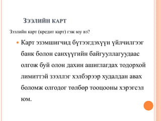 ЗЭЭЛИЙН КАРТ
Зээлийн карт (кредит карт) гэж юу вэ?
 Карт эзэмшигчид бүтээгдэхүүн үйлчилгээг
банк болон санхүүгийн байгууллагуудаас
олгож буй олон дахин ашиглагдах тодорхой
лимиттэй зээллэг хэлбэрээр худалдан авах
боломж олгодог төлбөр тооцооны хэрэгсэл
юм.
 