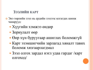 ЗЭЭЛИЙН КАРТ
 Энэ төрлийн зээл нь ердийн зээлээс ялгагдах шинж
чанарууд:
 Хүүгийн хэмжээ өндөр
 Зориулалт өөр
 Өөр хүн буруугаар ашиглах боломжгүй
 Карт эзэмшигчийн зарлагад хяналт тавих
боломж хязгаарлагдмал
 Зээл олгох зардал нэгл удаа гардаг /карт
олгоход/
 