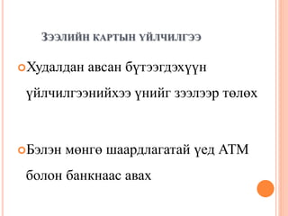 ЗЭЭЛИЙН КАРТЫН ҮЙЛЧИЛГЭЭ
Худалдан авсан бүтээгдэхүүн
үйлчилгээнийхээ үнийг зээлээр төлөх
Бэлэн мөнгө шаардлагатай үед АТМ
болон банкнаас авах
 