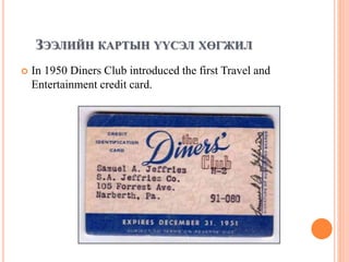 ЗЭЭЛИЙН КАРТЫН ҮҮСЭЛ ХӨГЖИЛ
 In 1950 Diners Club introduced the first Travel and
Entertainment credit card.
 