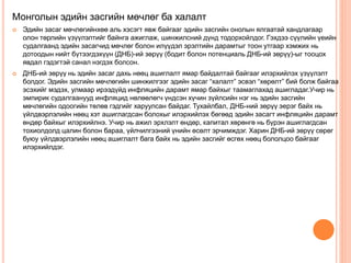 Монголын эдийн засгийн мөчлөг ба халалт
 Эдийн засаг мөчлөгийнхөө аль хэсэгт явж байгааг эдийн засгийн онолын ялгаатай хандлагаар
олон төрлийн үзүүлэлтийг байнга ажиглаж, шинжилсний дүнд тодорхойлдог. Гэхдээ сүүлийн үеийн
судалгаанд эдийн засагчид мөчлөг болон илүүдэл эрэлтийн дарамтыг тоон утгаар хэмжих нь
дотоодын нийт бүтээгдэхүүн (ДНБ)-ий зөрүү (бодит болон потенциаль ДНБ-ий зөрүү)-ыг тооцох
явдал гэдэгтэй санал нэгдэх болсон.
 ДНБ-ий зөрүү нь эдийн засаг дахь нөөц ашиглалт ямар байдалтай байгааг илэрхийлэх үзүүлэлт
болдог. Эдийн засгийн мөчлөгийн шинжилгээг эдийн засаг “халалт” эсвэл “хөрөлт” бий болж байгаа
эсэхийг мэдэх, улмаар ирээдүйд инфляцийн дарамт ямар байхыг таамаглахад ашигладаг.Учир нь
эмпирик судалгаанууд инфляцид нөлөөлөгч үндсэн хүчин зүйлсийн нэг нь эдийн засгийн
мөчлөгийн одоогийн төлөв гэдгийг харуулсан байдаг. Тухайлбал, ДНБ-ний зөрүү эерэг байх нь
үйлдвэрлэлийн нөөц хэт ашиглагдсан болохыг илэрхийлэх бөгөөд эдийн засагт инфляцийн дарамт
өндөр байхыг илэрхийлнэ. Учир нь ажил эрхлэлт өндөр, капитал хөрөнгө нь бүрэн ашиглагдсан
тохиолдолд цалин болон бараа, үйлчилгээний үнийн өсөлт эрчимждэг. Харин ДНБ-ий зөрүү сөрөг
буюу үйлдвэрлэлийн нөөц ашиглалт бага байх нь эдийн засгийг өсгөх нөөц бололцоо байгааг
илэрхийлдэг.
 