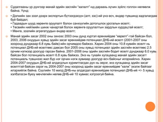  Судалгааны үр дүнгээр манай эдийн засгийн “халалт”-нд дараахь хүчин зүйлс голлон нөлөөлж
байна. Үүнд:
 • Дэлхийн зах зээл дээрх экспортын бүтээгдэхүүн (алт, зэс)-ий үнэ өсч, өндөр түвшинд хадгалагдаж
буй байдал;
• Гадаадын шууд хөрөнгө оруулалт болон санхүүгийн дотогшлох урсгалын өсөлт;
• Төсвийн нийгмийн шинж чанартай болон хөрөнгө оруулалтын зардлын хурдацтай өсөлт;
• Мөнгө, зээлийн агрегатуудын өндөр өсөлт;
 Манай эдийн засаг 2002 оны эхнээс 2003 оны дунд хүртэл ерөнхийдөө “хөрөлт”-тэй байсан бол,
2003, 2006 онуудын хувьд эдийн засаг ерөнхийдөө потенциал ДНБ-ий өсөлт (2001-2007 оны
хооронд дунджаар 6.8 хувь байв)-ийн орчимдоо байжээ. Харин 2004 оны 10.8 хувийн өсөлт нь
потенциал ДНБ-ий өсөлтөөс давсан бол 2005 оны хувьд потенциал эдийн засгийн өсөлтөөс 2.5
орчим нэгжээр доогуур гарсан байна. 2001-2006 оны эдийн засгийн бодит өсөлт дунджаар 6.0 хувь
байсан бол потенциаль өсөлт 6.8 хувь байжээ. Энэ нь тухайн хугацаанд манай эдийн засагт
потенциаль түвшнээс жил бүр нэг орчин нэгж хувиаар доогуур өсч байсныг илэрхийлнэ. Харин
2004-2007 онуудын ДНБ-ий алдагдлын хуримтлагдах дүн нь эерэг, энэ хугацаанд эдийн засаг
өсөлттэй байсан зэрэг нь 2004-2007 оны хооронд эдийн засаг ерөнхийдөө “халж” эхэлж байгааг
илэрхийлж байна. Сүүлийн 10 жилд ДНБ-ны алдагдал ерөнхийдөө потенциал ДНБ-ий +/- 5 хувьд
хэлбэлзсэн буюу мөчлөгийн нөлөө ДНБ-ий 10 хувиас хэтрээгүй байна.
 