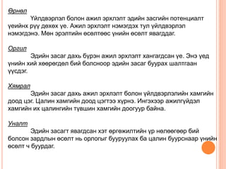 Өрнөл
Үйлдвэрлэл болон ажил эрхлэлт эдийн засгийн потенциалт
үеийнх рүү дөхөх үе. Ажил эрхлэлт нэмэгдэх тул үйлдвэрлэл
нэмэгдэнэ. Мөн эрэлтийн өсөлтөөс үнийн өсөлт явагддаг.
Оргил
Эдийн засаг дахь бүрэн ажил эрхлэлт хангагдсан үе. Энэ үед
үнийн хий хөөрөгдөл бий болсноор эдийн засаг буурах шалтгаан
үүсдэг.
Хямрал
Эдийн засаг дахь ажил эрхлэлт болон үйлдвэрлэлийн хамгийн
доод цэг. Цалин хамгийн доод цэгтээ хүрнэ. Ингэхээр ажилгүйдэл
хамгийн их цалингийн түвшин хамгийн доогуур байна.
Уналт
Эдийн засагт явагдсан хэт өргөжилтийн үр нөлөөгөөр бий
болсон зардлын өсөлт нь орлогыг бууруулах ба цалин буурснаар үнийн
өсөлт ч буурдаг.
 