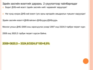 Эдийн засгийн өсөлтийг дараахь 2 үзүүлэлтээр тайлбарладаг
 Бодит ДНБ-ний өсөлт /эдийн засгийн нийт чадавхийг харуулдаг/
 Нэг хүнд ногдох ДНБ-ний өсөлт /улс орны иргэдийн амьдралын түвшинг харуулдаг/
Эдийн засгийн өсөлт=(ДНБтайлант-ДНБсуурь)/ДНБсуурь
Монгол улсын ДНБ /2005 оны зэрэгцүүлэх үнээр/ 2007 онд 3324,6 тэрбум төгрөгт хүрч
2008 онд 3620,5 тэрбум төгрөгт хүрсэн байна.
2008=3620,5 – 3324,6/3324,6*100=8,9%
 