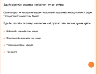 Эдийн засгийн өсөлтөд нөлөөлөгч хүчин зүйлс:
Сайн чанарын их хэмжээний нөөцийг технологийн чадавхитай хослуулж байж л бодит
үйлдвэрлэлийг нэмэгдүүлж болдог.
Эдийн засгийн өсөлтөд нөлөөлөх нийлүүлэлтийн талын хүчин зүйлс:
 Байгалийн нөөцийн тоо, чанар
 Хөдөлмөрийн нөөцийн тоо, чанар
 Үндсэн капиталын хэмжээ
 Технологи
 