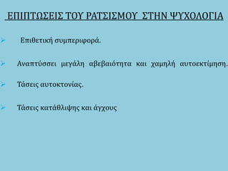 ΕΠΙΠΤΩΣΕΙΣ ΤΟΥ ΡΑΤΣΙΣΜΟΥ ΣΤΗΝ ΨΥΧΟΛΟΓΙΑ
 Επιθετική συμπεριφορά.
 Αναπτύσσει μεγάλη αβεβαιότητα και χαμηλή αυτοεκτίμηση.
 Τάσεις αυτοκτονίας.
 Τάσεις κατάθλιψης και άγχους
 