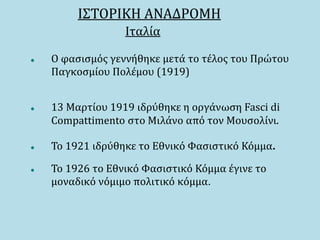 ΙΣΤΟΡΙΚΗ ΑΝΑΔΡΟΜΗ
Ιταλία
 Ο φασισμός γεννήθηκε μετά το τέλος του Πρώτου
Παγκοσμίου Πολέμου (1919)
 13 Μαρτίου 1919 ιδρύθηκε η οργάνωση Fasci di
Compattimento στο Μιλάνο από τον Μουσολίνι.
 Το 1921 ιδρύθηκε το Εθνικό Φασιστικό Κόμμα.
 Το 1926 το Εθνικό Φασιστικό Κόμμα έγινε το
μοναδικό νόμιμο πολιτικό κόμμα.
 