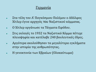 Γερμανία
 Στα τέλη του Α' Παγκόσμιου Πολέμου ο Αδόλφος
Χίτλερ έγινε αρχηγός του Ναζιστικού κόμματος.
 Ο Χίτλερ οργάνωσε τα Τάγματα Εφόδου.
 Στις εκλογές το 1932 τα Ναζιστικό Κόμμα πέτυχε
πλειοψηφία και κατέλαβε 240 βουλευτικές έδρες.
 Αργότερα ακολούθησαν τα μεγαλύτερα εγκλήματα
στην ιστορία της ανθρωπότητας.
 Η γενοκτονία των Εβραίων (Ολοκαύτωμα)
 