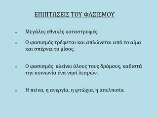ΕΠΙΠΤΩΣΕΙΣ ΤΟΥ ΦΑΣΙΣΜΟΥ
 Μεγάλες εθνικές καταστροφές.
 Ο φασισμός τρέφεται και απλώνεται από το αίμα
και σπέρνει το μίσος.
 O φασισμός κλείνει όλους τους δρόμους, καθιστά
την κοινωνία ένα νησί λεπρών.
 Η πείνα, η ανεργία, η φτώχια, η απελπισία.
 