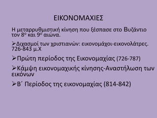 ΕΙΚΟΝΟΜΑΧΙΕΣ
Η μεταρρυθμιστική κίνηση που ξέσπασε στο Βυζάντιο
τον 8ο και 9ο αιώνα.
Διχασμοί των χριστιανών: εικονομάχοι-εικονολάτρες.
726-843 μ.Χ
Πρώτη περίοδος της Εικονομαχίας (726-787)
Κάμψη εικονομαχικής κίνησης-Αναστήλωση των
εικόνων
Β΄ Περίοδος της εικονομαχίας (814-842)
 