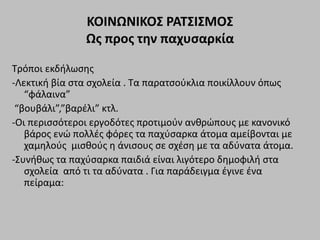 ΚΟΙΝΩΝΙΚΟΣ ΡΑΤΣΙΣΜΟΣ
Ως προς την παχυσαρκία
Τρόποι εκδήλωσης
-Λεκτική βία στα σχολεία . Τα παρατσούκλια ποικίλλουν όπως
“φάλαινα”
“βουβάλι”,”βαρέλι” κτλ.
-Οι περισσότεροι εργοδότες προτιμούν ανθρώπους με κανονικό
βάρος ενώ πολλές φόρες τα παχύσαρκα άτομα αμείβονται με
χαμηλούς μισθούς η άνισους σε σχέση με τα αδύνατα άτομα.
-Συνήθως τα παχύσαρκα παιδιά είναι λιγότερο δημοφιλή στα
σχολεία από τι τα αδύνατα . Για παράδειγμα έγινε ένα
πείραμα:
 