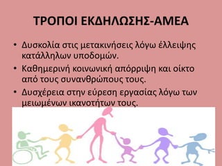 ΤΡΟΠΟΙ ΕΚΔΗΛΩΣΗΣ-ΑΜΕΑ
• Δυσκολία στις μετακινήσεις λόγω έλλειψης
κατάλληλων υποδομών.
• Καθημερινή κοινωνική απόρριψη και οίκτο
από τους συνανθρώπους τους.
• Δυσχέρεια στην εύρεση εργασίας λόγω των
μειωμένων ικανοτήτων τους.
 