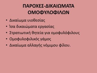 ΠΑΡΟΧΕΣ-ΔΙΚΑΙΩΜΑΤΑ
ΟΜΟΦΥΛΟΦΙΛΩΝ
• Δικαίωμα υιοθεσίας
• Ίσα δικαιώματα εργασίας
• Στρατιωτική θητεία για ομοφυλόφιλους
• Ομοφυλοφιλικός γάμος
• Δικαίωμα αλλαγής νόμιμου φίλου.
 