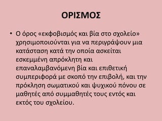 ΟΡΙΣΜΟΣ
• Ο όρος «εκφοβισμός και βία στο σχολείο»
χρησιμοποιούνται για να περιγράψουν μια
κατάσταση κατά την οποία ασκείται
εσκεμμένη απρόκλητη και
επαναλαμβανόμενη βία και επιθετική
συμπεριφορά με σκοπό την επιβολή, και την
πρόκληση σωματικού και ψυχικού πόνου σε
μαθητές από συμμαθητές τους εντός και
εκτός του σχολείου.
 