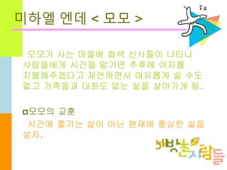 미하엘 엔데 < 모모 >
모모가 사는 마을에 회색 신사들이 나타나
사람들에게 시간을 맡기면 추후에 이자를
지불해주겠다고 제안하면서 여유롭게 쉴 수도
없고 가족들과 대화도 없는 삶을 살아가게 됨.
모모의 교훈
시간에 쫓...